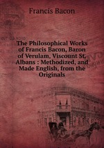 The Philosophical Works of Francis Bacon, Baron of Verulam, Viscount St. Albans : Methodized, and Made English, from the Originals