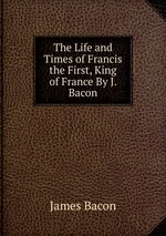 The Life and Times of Francis the First, King of France By J. Bacon
