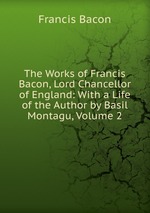 The Works of Francis Bacon, Lord Chancellor of England: With a Life of the Author by Basil Montagu, Volume 2