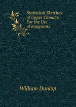 Statistical Sketches of Upper Canada: For the Use of Emigrants