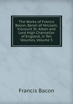 The Works of Francis Bacon, Baron of Verulam, Viscount St. Alban and Lord High Chancellor of England, in Ten Volumes, Volume 5