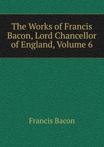 The Works of Francis Bacon, Lord Chancellor of England, Volume 6