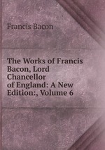 The Works of Francis Bacon, Lord Chancellor of England: A New Edition:, Volume 6