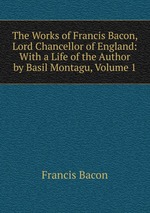 The Works of Francis Bacon, Lord Chancellor of England: With a Life of the Author by Basil Montagu, Volume 1