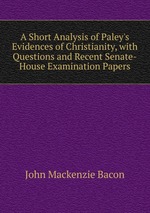 A Short Analysis of Paley`s Evidences of Christianity, with Questions and Recent Senate-House Examination Papers