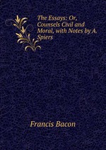 The Essays: Or, Counsels Civil and Moral, with Notes by A. Spiers