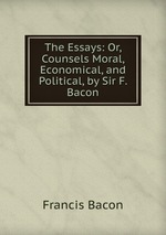 The Essays: Or, Counsels Moral, Economical, and Political, by Sir F. Bacon