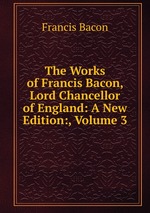 The Works of Francis Bacon, Lord Chancellor of England: A New Edition:, Volume 3