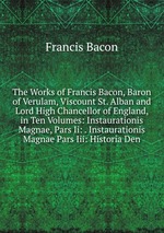 The Works of Francis Bacon, Baron of Verulam, Viscount St. Alban and Lord High Chancellor of England, in Ten Volumes: Instaurationis Magnae, Pars Ii: . Instaurationis Magnae Pars Iii: Historia Den