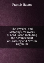 The Physical and Metaphysical Works of Lord Bacon Including the Advancement of Learning and Novum Organum