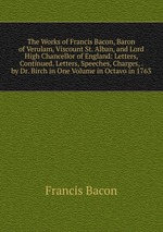 The Works of Francis Bacon, Baron of Verulam, Viscount St. Alban, and Lord High Chancellor of England: Letters, Continued. Letters, Speeches, Charges, . by Dr. Birch in One Volume in Octavo in 1763