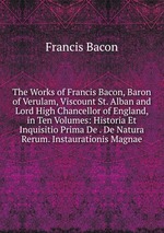 The Works of Francis Bacon, Baron of Verulam, Viscount St. Alban and Lord High Chancellor of England, in Ten Volumes: Historia Et Inquisitio Prima De . De Natura Rerum. Instaurationis Magnae