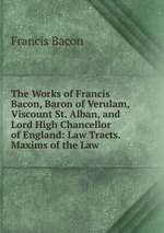 The Works of Francis Bacon, Baron of Verulam, Viscount St. Alban, and Lord High Chancellor of England: Law Tracts. Maxims of the Law