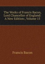 The Works of Francis Bacon, Lord Chancellor of England: A New Edition:, Volume 15