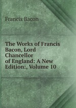The Works of Francis Bacon, Lord Chancellor of England: A New Edition:, Volume 10