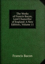 The Works of Francis Bacon, Lord Chancellor of England: A New Edition:, Volume 11