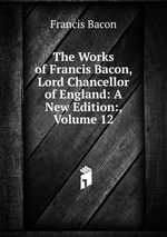 The Works of Francis Bacon, Lord Chancellor of England: A New Edition:, Volume 12