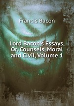 Lord Bacon`s Essays, Or, Counsels, Moral and Civil, Volume 1