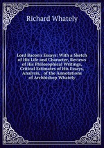 Lord Bacon`s Essays: With a Sketch of His Life and Character, Reviews of His Philosophical Writings, Critical Estimates of His Essays, Analysis, . of the nnotations of Archbishop Whately