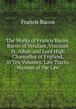 The Works of Francis Bacon, Baron of Verulam, Viscount St. Alban and Lord High Chancellor of England, in Ten Volumes: Law Tracts. Maxims of the Law