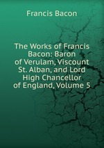 The Works of Francis Bacon: Baron of Verulam, Viscount St. Alban, and Lord High Chancellor of England, Volume 5