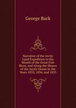 Narrative of the Arctic Land Expedition to the Mouth of the Great Fish River, and Along the Shores of the Arctic Ocean in the Years 1833, 1834, and 1835