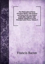 The Philosophical Works of Francis Bacon, with Prefaces and Notes by the Late Robert Leslie Ellis, Together with English Translations of the Principal Latin Pieces, Volume 2
