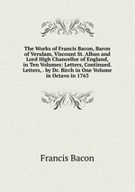 The Works of Francis Bacon, Baron of Verulam, Viscount St. Alban and Lord High Chancellor of England, in Ten Volumes: Letters, Continued. Letters, . by Dr. Birch in One Volume in Octavo in 1763