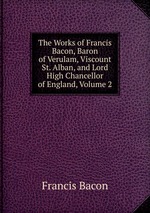 The Works of Francis Bacon, Baron of Verulam, Viscount St. Alban, and Lord High Chancellor of England, Volume 2