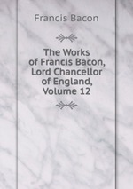 The Works of Francis Bacon, Lord Chancellor of England, Volume 12