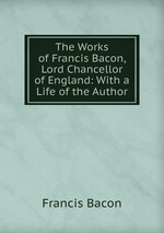The Works of Francis Bacon, Lord Chancellor of England: With a Life of the Author