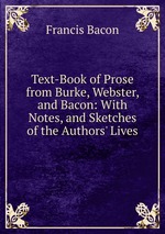 Text-Book of Prose from Burke, Webster, and Bacon: With Notes, and Sketches of the Authors` Lives