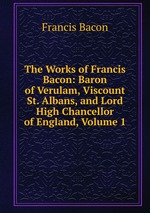 The Works of Francis Bacon: Baron of Verulam, Viscount St. Albans, and Lord High Chancellor of England, Volume 1