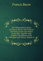 The Philosophical Works of Francis Bacon, with Prefaces and Notes by the Late Robert Leslie Ellis, Together with English Translations of the Principal Latin Pieces, Volume 4
