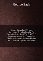 Voyage Dans Les Rgions Arctiques,  La Recherche Du Capitaine Ross, En 1834 Et 1835 Et Reconnaissance Du Thlow-Ee-Choh, Maintenant Grande Rivire Back, Volume 1 (French Edition)