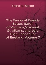 The Works of Francis Bacon: Baron of Verulam, Viscount St. Albans, and Lord High Chancellor of England, Volume 7