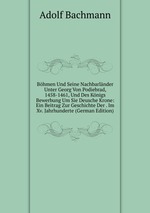 Bhmen Und Seine Nachbarlnder Unter Georg Von Podiebrad, 1458-1461, Und Des Knigs Bewerbung Um Sie Deusche Krone: Ein Beitrag Zur Geschichte Der . Im Xv. Jahrhunderte (German Edition)