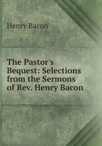 The Pastor`s Bequest: Selections from the Sermons of Rev. Henry Bacon