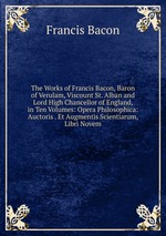 The Works of Francis Bacon, Baron of Verulam, Viscount St. Alban and Lord High Chancellor of England, in Ten Volumes: Opera Philosophica: Auctoris . Et Augmentis Scientiarum, Libri Novem