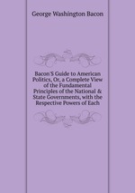 Bacon`S Guide to American Politics, Or, a Complete View of the Fundamental Principles of the National & State Governments, with the Respective Powers of Each