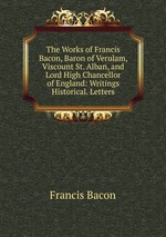 The Works of Francis Bacon, Baron of Verulam, Viscount St. Alban, and Lord High Chancellor of England: Writings Historical. Letters
