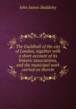 The Guildhall of the city of London, together with a short account of its historic associations, and the municipal work carried on therein