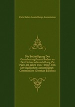 Die Betheiligung Des Grossherzogthums Baden an Der Universalausstellung Zu Paris Im Jahre 1867: Hrsg. Von Der Badischen Ausstellungs-Commission (German Edition)