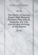 The Works of Samuel Foote: With Remarks On Each Play, and an Essay On the Life, Genius and Writings of the Author