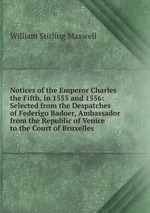 Notices of the Emperor Charles the Fifth, in 1555 and 1556: Selected from the Despatches of Federigo Badoer, Ambassador from the Republic of Venice to the Court of Bruxelles