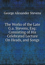The Works of the Late G.a. Stevens, Esq: Consisting of His Celebrated Lecture On Heads, and Songs