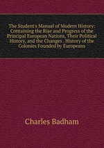 The Student`s Manual of Modern History: Containing the Rise and Progress of the Principal European Nations, Their Political History, and the Changes . History of the Colonies Founded by Europeans