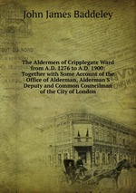 The Aldermen of Cripplegate Ward from A.D. 1276 to A.D. 1900: Together with Some Account of the Office of Alderman, Alderman`S Deputy and Common Councilman of the City of London
