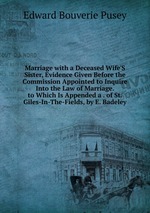 Marriage with a Deceased Wife`S Sister, Evidence Given Before the Commission Appointed to Inquire Into the Law of Marriage. to Which Is Appended a . of St. Giles-In-The-Fields, by E. Badeley