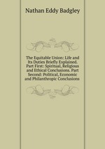 The Equitable Union: Life and Its Duties Briefly Explained. Part First: Spiritual, Religious and Ethical Conclusions. Part Second: Political, Economic and Philanthropic Conclusions